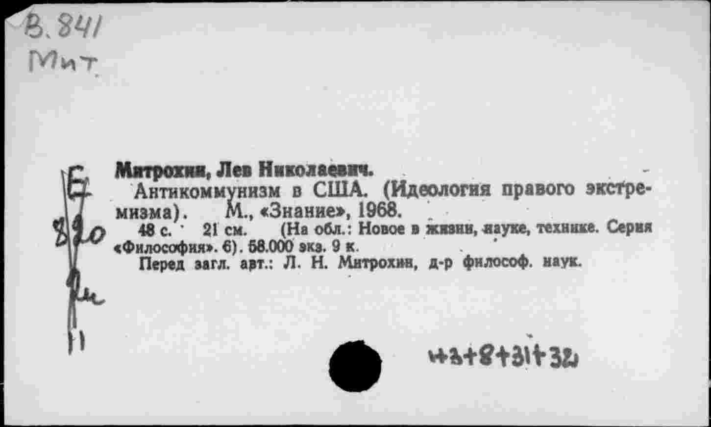 ﻿Митрохин, Лев Николаевич.
Антикоммунизм в США. (Идеология правого экстремизма). М., «Знание», 1968.
48 с. • 21 см. (На обл.: Новое в жизни, науке, технике. Серия «Философия». 6). 58.000 эка. 9 к.	.	'
Перед загл. арт.: Л. Н. Митрохин, д-р философ, наук.
